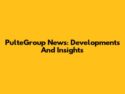 PulteGroup News: Developments And Insights