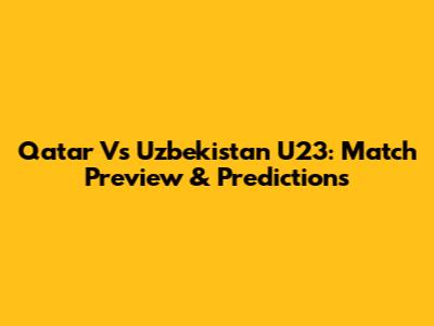 Qatar Vs Uzbekistan U23: Match Preview & Predictions