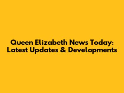 Queen Elizabeth News Today: Latest Updates & Developments