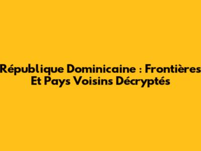 République Dominicaine : Frontières Et Pays Voisins Décryptés