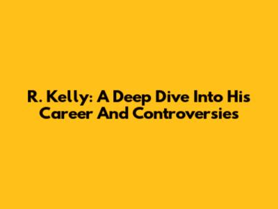 R. Kelly: A Deep Dive Into His Career And Controversies