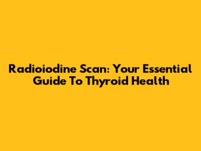 Radioiodine Scan: Your Essential Guide To Thyroid Health