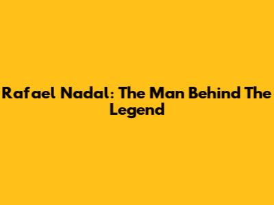 Rafael Nadal: The Man Behind The Legend