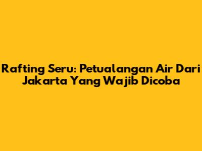 Rafting Seru: Petualangan Air Dari Jakarta Yang Wajib Dicoba