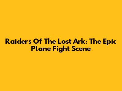 Raiders Of The Lost Ark: The Epic Plane Fight Scene