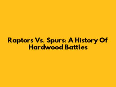 Raptors Vs. Spurs: A History Of Hardwood Battles