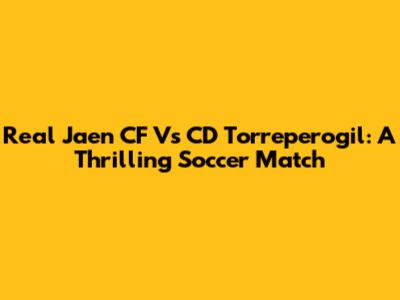 Real Jaen CF Vs CD Torreperogil: A Thrilling Soccer Match