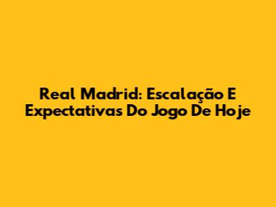 Real Madrid: Escalação E Expectativas Do Jogo De Hoje