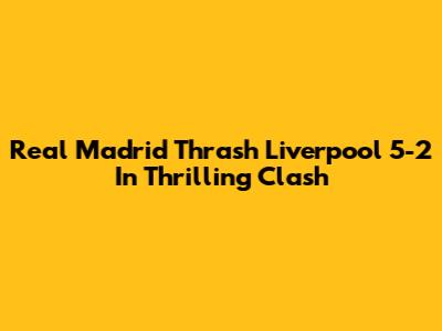 Real Madrid Thrash Liverpool 5-2 In Thrilling Clash