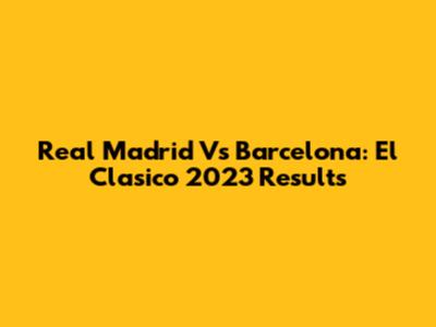 Real Madrid Vs Barcelona: El Clasico 2023 Results