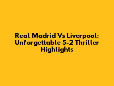 Real Madrid Vs Liverpool: Unforgettable 5-2 Thriller Highlights