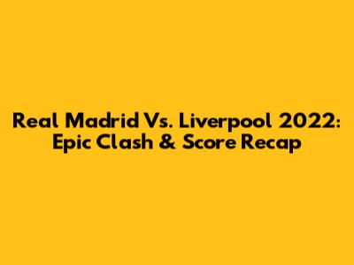 Real Madrid Vs. Liverpool 2022: Epic Clash & Score Recap