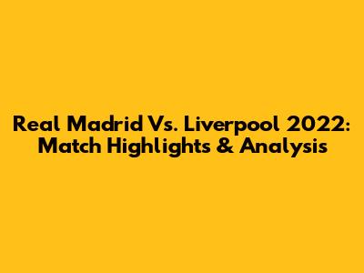 Real Madrid Vs. Liverpool 2022: Match Highlights & Analysis
