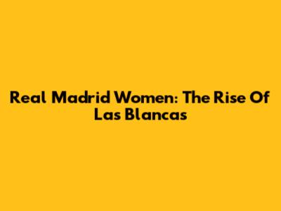 Real Madrid Women: The Rise Of Las Blancas