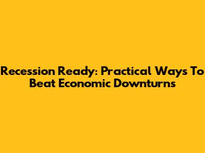 Recession Ready: Practical Ways To Beat Economic Downturns
