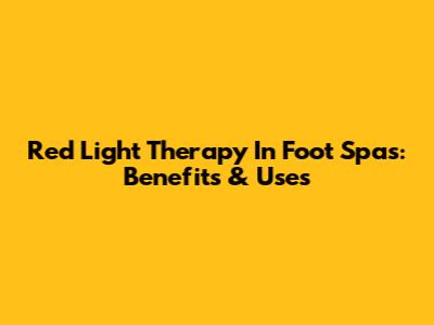 Red Light Therapy In Foot Spas: Benefits & Uses