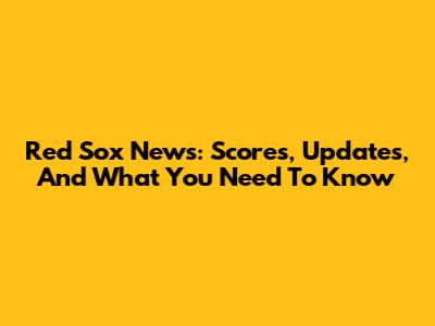 Red Sox News: Scores, Updates, And What You Need To Know