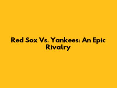 Red Sox Vs. Yankees: An Epic Rivalry