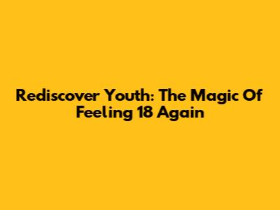 Rediscover Youth: The Magic Of Feeling 18 Again