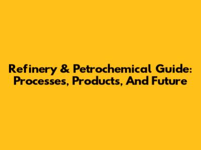 Refinery & Petrochemical Guide: Processes, Products, And Future