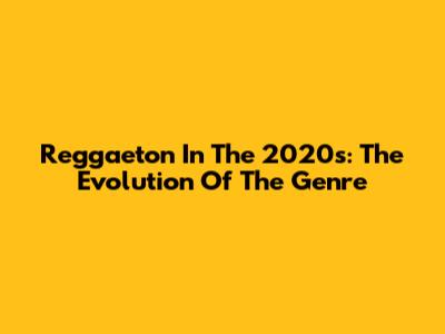 Reggaeton In The 2020s: The Evolution Of The Genre