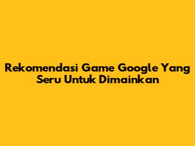 Rekomendasi Game Google Yang Seru Untuk Dimainkan