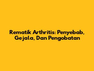 Rematik Arthritis: Penyebab, Gejala, Dan Pengobatan