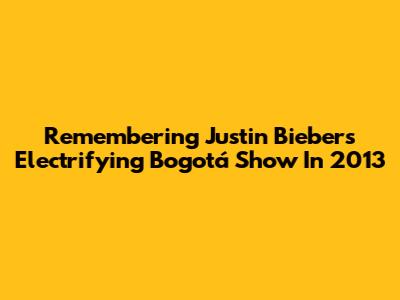 Remembering Justin Bieber's Electrifying Bogotá Show In 2013