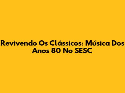 Revivendo Os Clássicos: Música Dos Anos 80 No SESC
