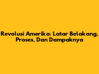 Revolusi Amerika: Latar Belakang, Proses, Dan Dampaknya