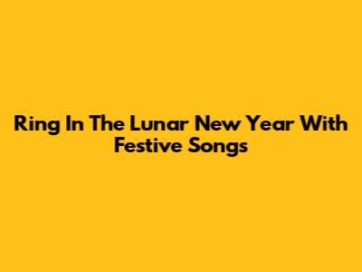 Ring In The Lunar New Year With Festive Songs