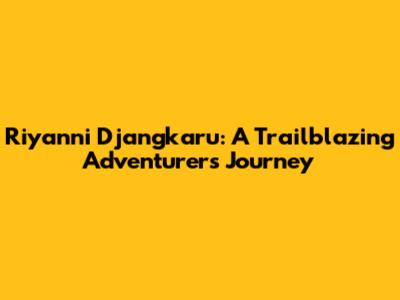 Riyanni Djangkaru: A Trailblazing Adventurer's Journey