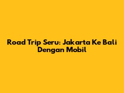 Road Trip Seru: Jakarta Ke Bali Dengan Mobil