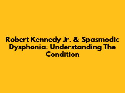 Robert Kennedy Jr. & Spasmodic Dysphonia: Understanding The Condition