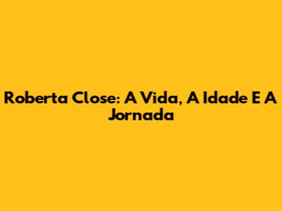 Roberta Close: A Vida, A Idade E A Jornada