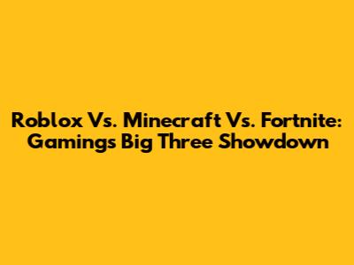 Roblox Vs. Minecraft Vs. Fortnite: Gaming's Big Three Showdown