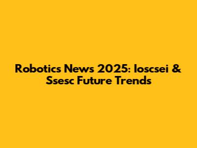 Robotics News 2025: Ioscsei & Ssesc Future Trends