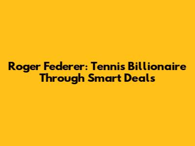 Roger Federer: Tennis Billionaire Through Smart Deals