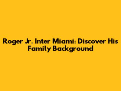 Roger Jr. Inter Miami: Discover His Family Background