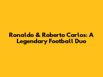 Ronaldo & Roberto Carlos: A Legendary Football Duo