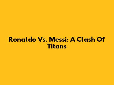 Ronaldo Vs. Messi: A Clash Of Titans