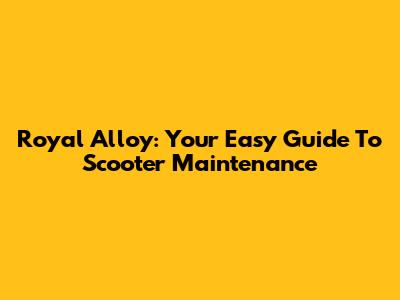 Royal Alloy: Your Easy Guide To Scooter Maintenance