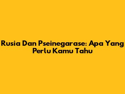 Rusia Dan Pseinegarase: Apa Yang Perlu Kamu Tahu