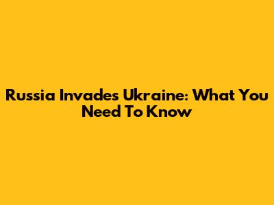 Russia Invades Ukraine: What You Need To Know