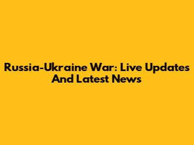 Russia-Ukraine War: Live Updates And Latest News