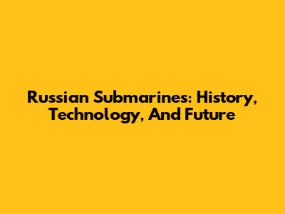 Russian Submarines: History, Technology, And Future