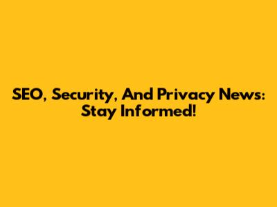SEO, Security, And Privacy News: Stay Informed!