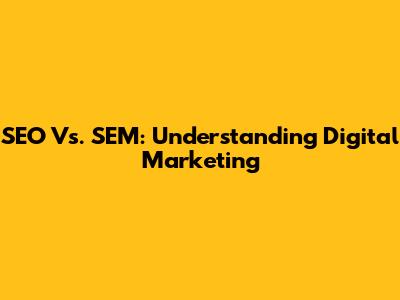 SEO Vs. SEM: Understanding Digital Marketing