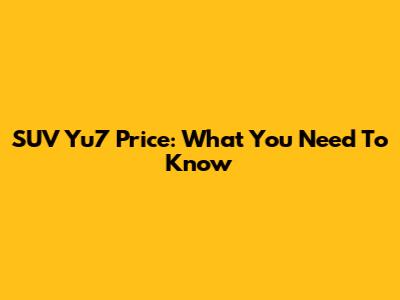 SUV Yu7 Price: What You Need To Know