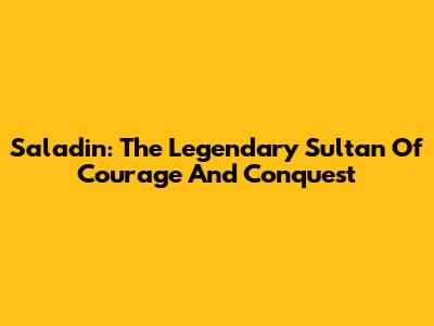 Saladin: The Legendary Sultan Of Courage And Conquest